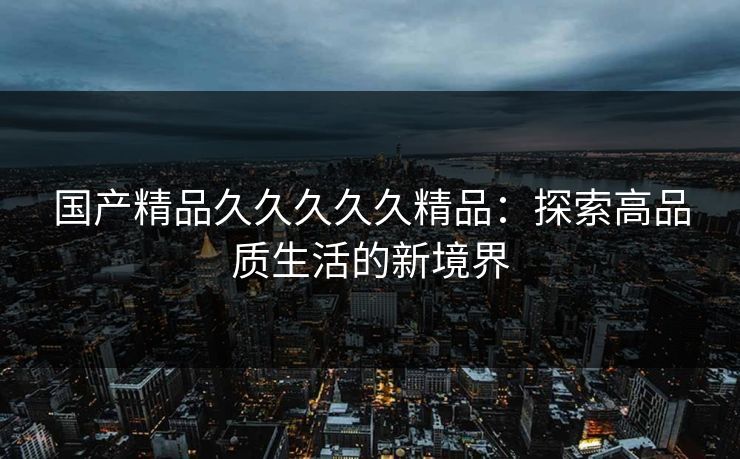 国产精品久久久久久精品:探索高品质生活的新境界 国产精品久久久久久精品:探索高品质生活的新境界