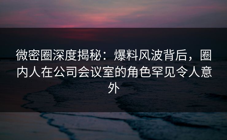 微密圈深度揭秘:爆料风波背后,圈内人在公司会议室的角色罕见令人意外 微密圈深度揭秘:爆料风波背后,圈内人在公司会议室的角色罕见令人意外