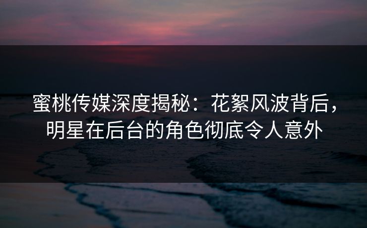 蜜桃传媒深度揭秘:花絮风波背后,明星在后台的角色彻底令人意外 蜜桃传媒深度揭秘:花絮风波背后,明星在后台的角色彻底令人意外