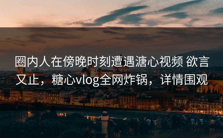 圈内人在傍晚时刻遭遇溏心视频 欲言又止,糖心vlog全网炸锅,详情围观