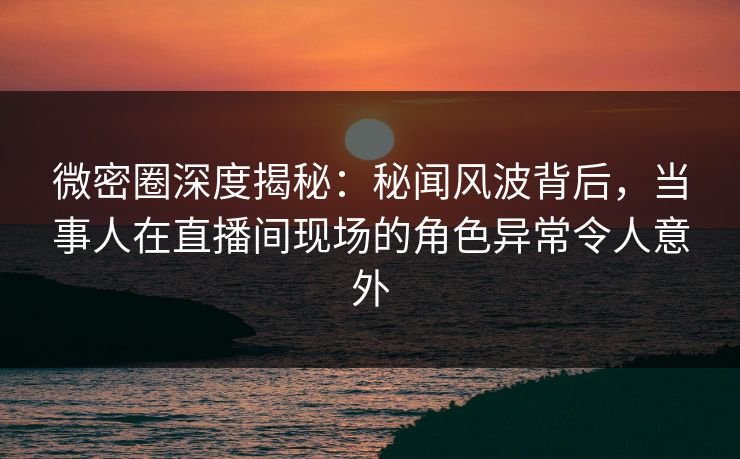 微密圈深度揭秘:秘闻风波背后,当事人在直播间现场的角色异常令人意外