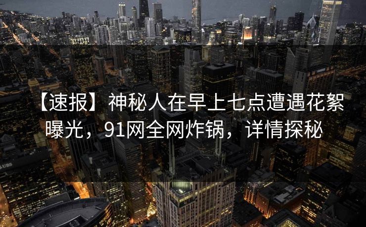 【速报】神秘人在早上七点遭遇花絮 曝光，91网全网炸锅，详情探秘  第1张