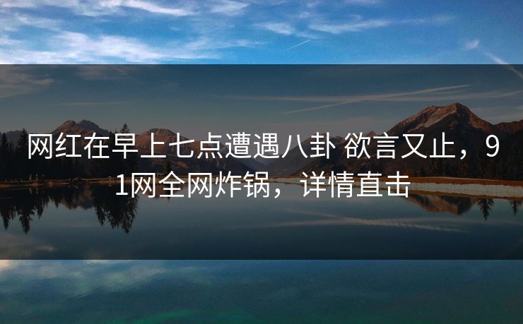 网红在早上七点遭遇八卦 欲言又止，91网全网炸锅，详情直击