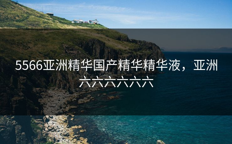 5566亚洲精华国产精华精华液，亚洲六六六六六六