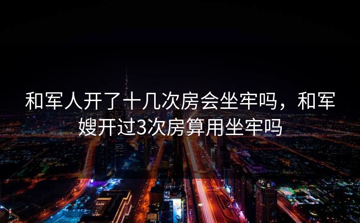 和军人开了十几次房会坐牢吗，和军嫂开过3次房算用坐牢吗