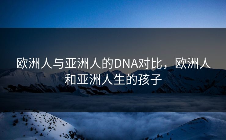 欧洲人与亚洲人的DNA对比，欧洲人和亚洲人生的孩子