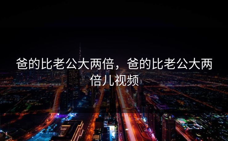 爸的比老公大两倍,爸的比老公大两倍儿视频