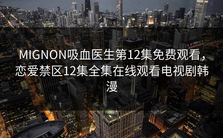 MIGNON吸血医生第12集免费观看,恋爱禁区12集全集在线观看电视剧韩漫