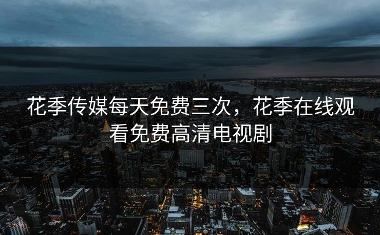 花季传媒每天免费三次，花季在线观看免费高清电视剧