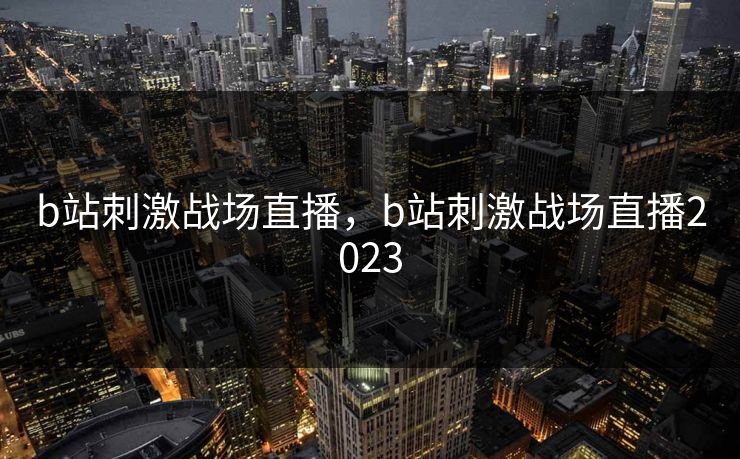 b站刺激战场直播，b站刺激战场直播2023