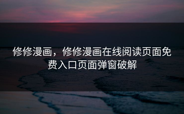 修修漫画，修修漫画在线阅读页面免费入口页面弹窗破解