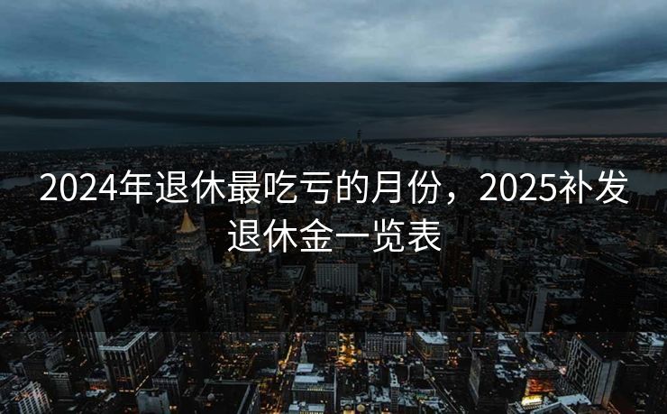 2024年退休最吃亏的月份，2025补发退休金一览表