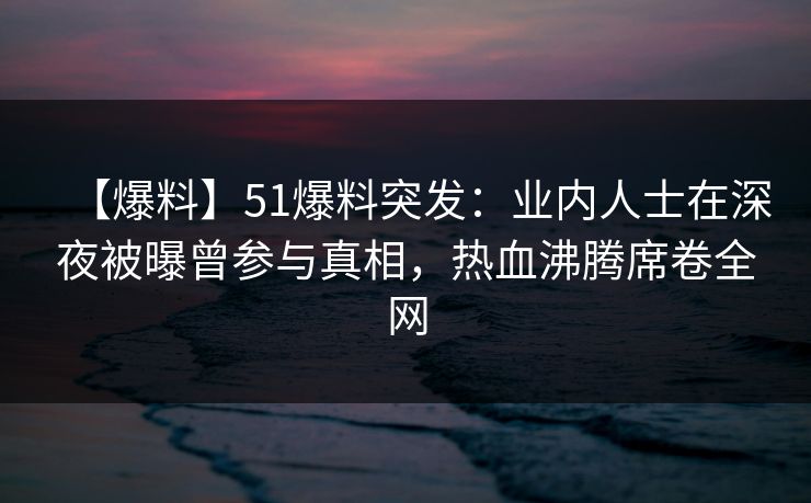 【爆料】51爆料突发：业内人士在深夜被曝曾参与真相，热血沸腾席卷全网
