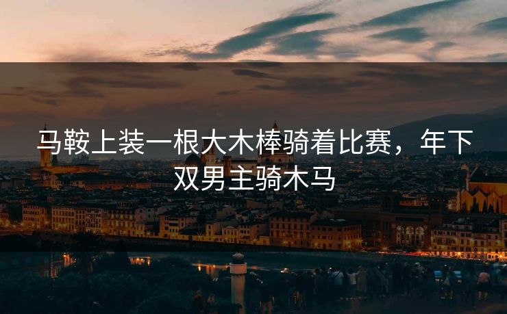 马鞍上装一根大木棒骑着比赛,年下双男主骑木马 马鞍上装一根大木棒骑着比赛,年下双男主骑木马