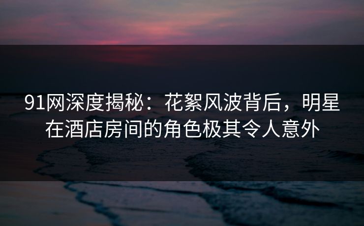 91网深度揭秘:花絮风波背后,明星在酒店房间的角色极其令人意外