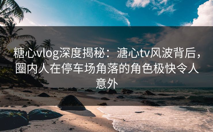糖心vlog深度揭秘：溏心tv风波背后，圈内人在停车场角落的角色极快令人意外