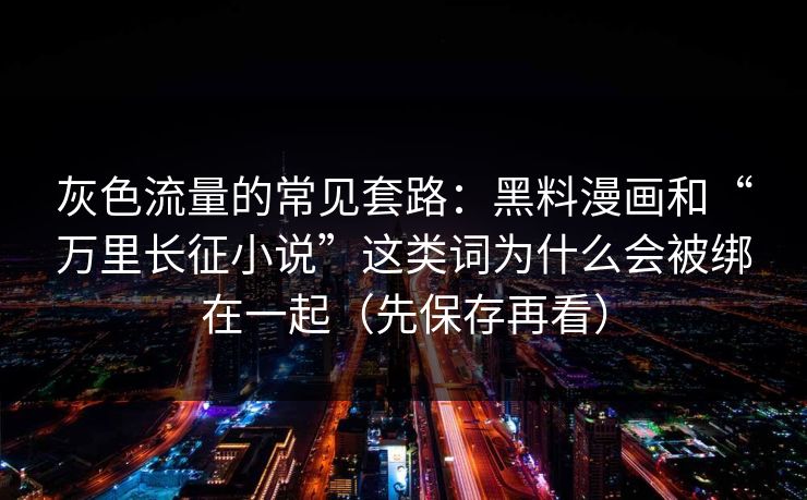 灰色流量的常见套路：黑料漫画和“万里长征小说”这类词为什么会被绑在一起（先保存再看）  第1张