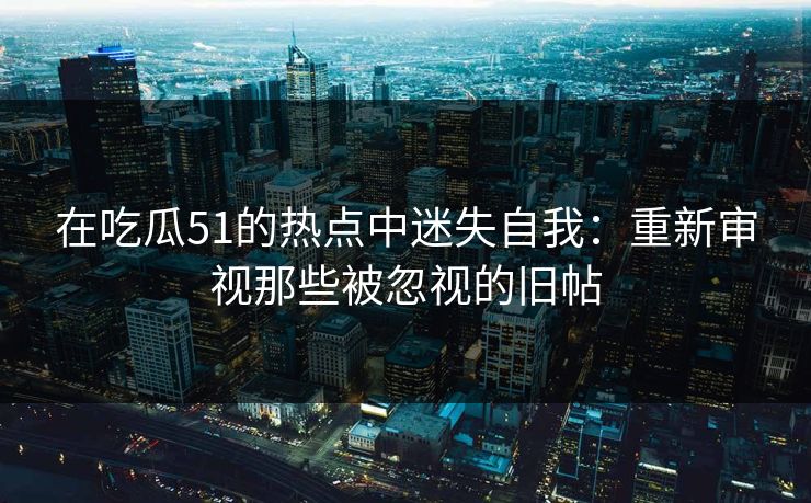 在吃瓜51的热点中迷失自我：重新审视那些被忽视的旧帖