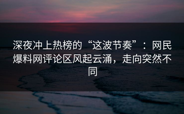 深夜冲上热榜的“这波节奏”：网民爆料网评论区风起云涌，走向突然不同  第1张