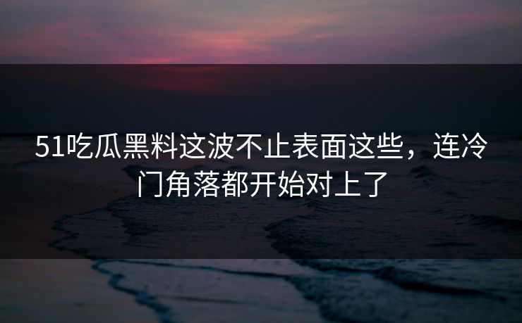 51吃瓜黑料这波不止表面这些，连冷门角落都开始对上了